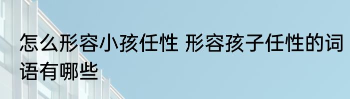 怎么形容小孩任性 形容孩子任性的词语有哪些