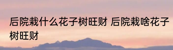 后院栽什么花子树旺财 后院栽啥花子树旺财