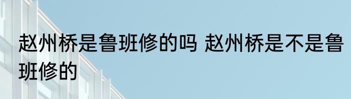 赵州桥是鲁班修的吗 赵州桥是不是鲁班修的