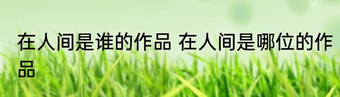 在人间是谁的作品 在人间是哪位的作品