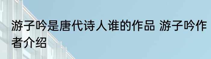 游子吟是唐代诗人谁的作品 游子吟作者介绍