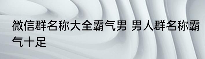 微信群名称大全霸气男 男人群名称霸气十足