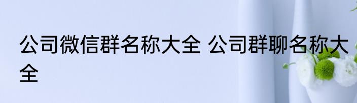 公司微信群名称大全 公司群聊名称大全
