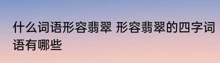 什么词语形容翡翠 形容翡翠的四字词语有哪些