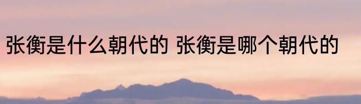 张衡是什么朝代的 张衡是哪个朝代的