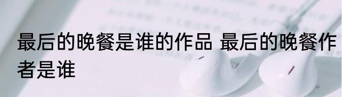最后的晚餐是谁的作品 最后的晚餐作者是谁