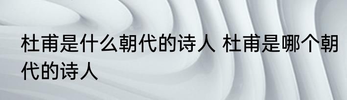 杜甫是什么朝代的诗人 杜甫是哪个朝代的诗人