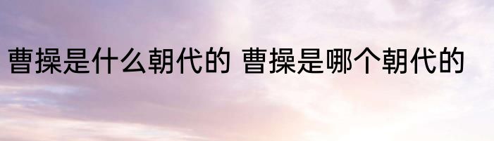 曹操是什么朝代的 曹操是哪个朝代的