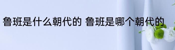 鲁班是什么朝代的 鲁班是哪个朝代的
