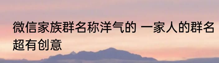 微信家族群名称洋气的 一家人的群名超有创意