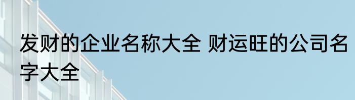 发财的企业名称大全 财运旺的公司名字大全