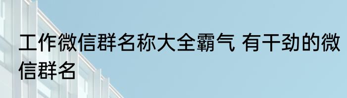 工作微信群名称大全霸气 有干劲的微信群名