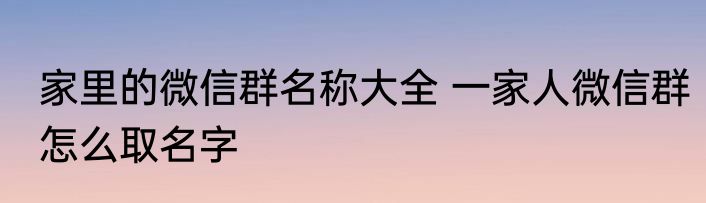 家里的微信群名称大全 一家人微信群怎么取名字