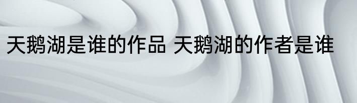 天鹅湖是谁的作品 天鹅湖的作者是谁