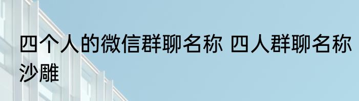 四个人的微信群聊名称 四人群聊名称沙雕