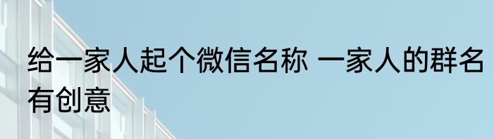 给一家人起个微信名称 一家人的群名有创意