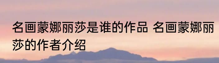 名画蒙娜丽莎是谁的作品 名画蒙娜丽莎的作者介绍
