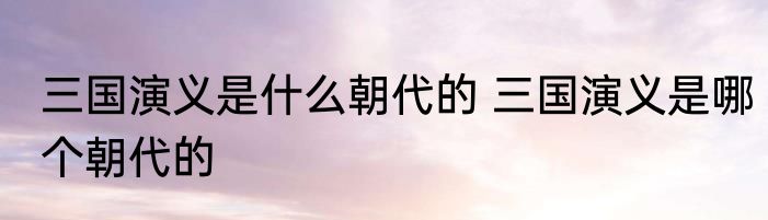 三国演义是什么朝代的 三国演义是哪个朝代的