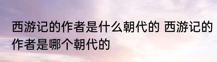 西游记的作者是什么朝代的 西游记的作者是哪个朝代的