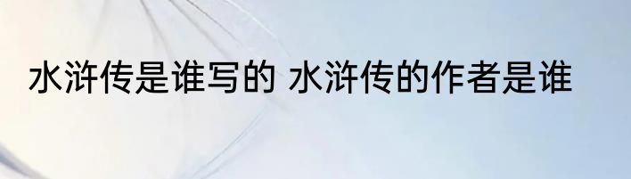 水浒传是谁写的 水浒传的作者是谁