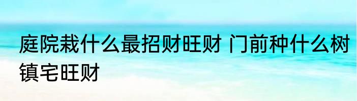 庭院栽什么最招财旺财 门前种什么树镇宅旺财