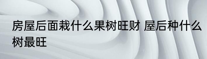 房屋后面栽什么果树旺财 屋后种什么树最旺