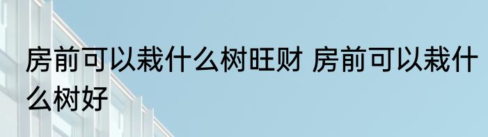 房前可以栽什么树旺财 房前可以栽什么树好