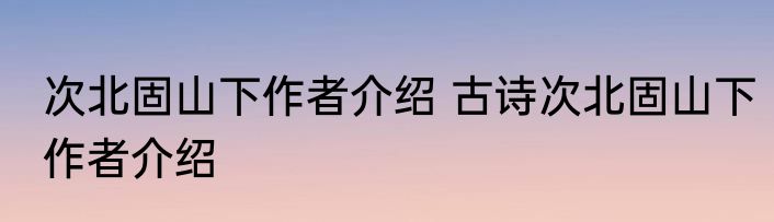 次北固山下作者介绍 古诗次北固山下作者介绍