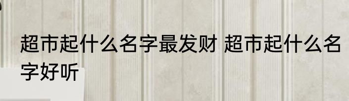 超市起什么名字最发财 超市起什么名字好听