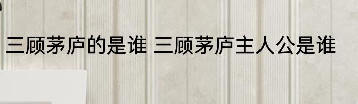 三顾茅庐的是谁 三顾茅庐主人公是谁
