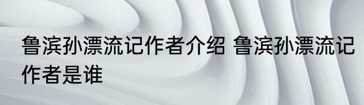 鲁滨孙漂流记作者介绍 鲁滨孙漂流记作者是谁