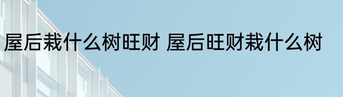 屋后栽什么树旺财 屋后旺财栽什么树