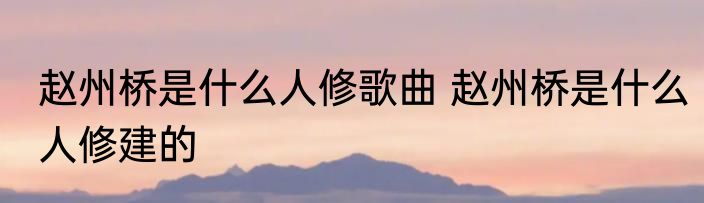 赵州桥是什么人修歌曲 赵州桥是什么人修建的