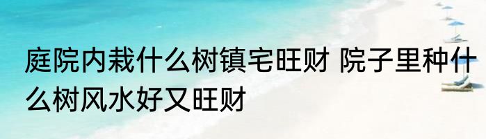 庭院内栽什么树镇宅旺财 院子里种什么树风水好又旺财