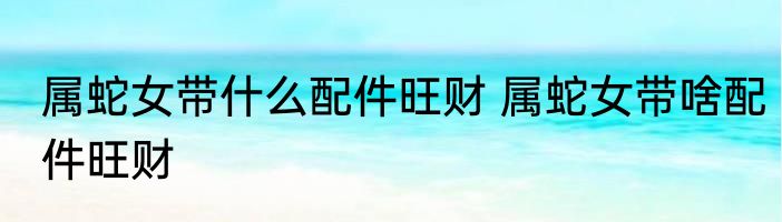 属蛇女带什么配件旺财 属蛇女带啥配件旺财