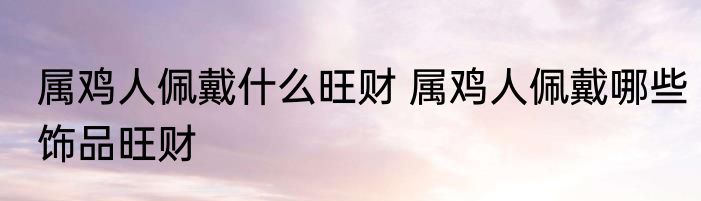 属鸡人佩戴什么旺财 属鸡人佩戴哪些饰品旺财