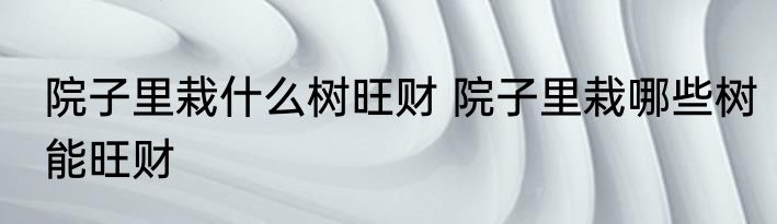 院子里栽什么树旺财 院子里栽哪些树能旺财