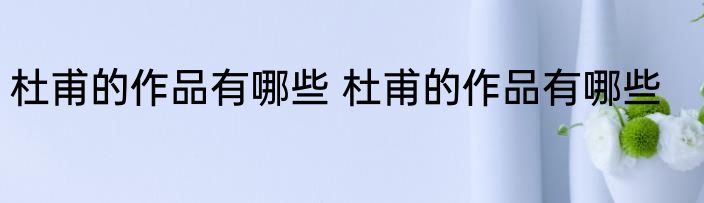 杜甫的作品有哪些 杜甫的作品有哪些