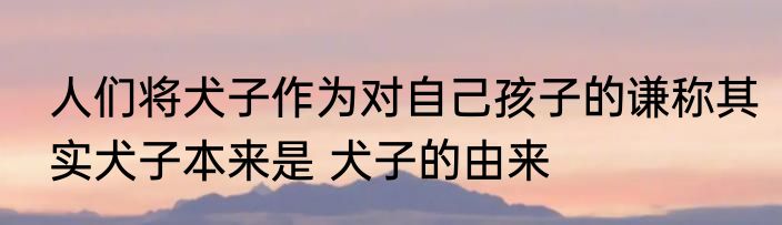 人们将犬子作为对自己孩子的谦称其实犬子本来是 犬子的由来