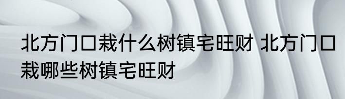 北方门口栽什么树镇宅旺财 北方门口栽哪些树镇宅旺财