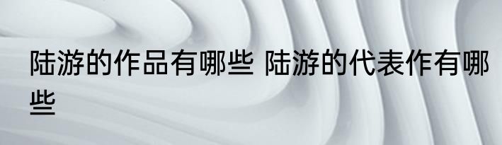 陆游的作品有哪些 陆游的代表作有哪些