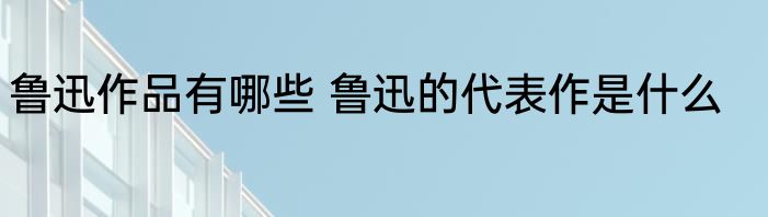 鲁迅作品有哪些 鲁迅的代表作是什么