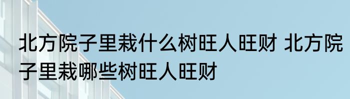 北方院子里栽什么树旺人旺财 北方院子里栽哪些树旺人旺财