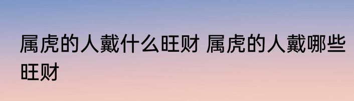 属虎的人戴什么旺财 属虎的人戴哪些旺财