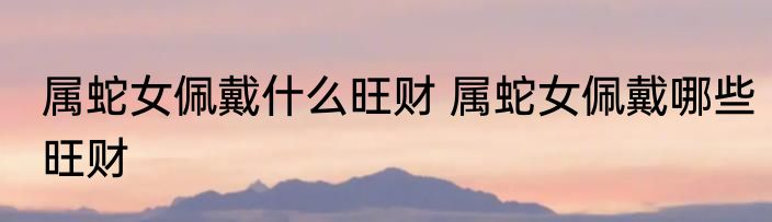 属蛇女佩戴什么旺财 属蛇女佩戴哪些旺财