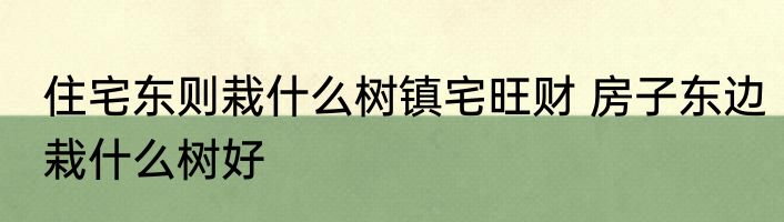 住宅东则栽什么树镇宅旺财 房子东边栽什么树好
