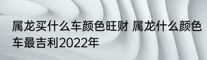 属龙买什么车颜色旺财 属龙什么颜色车最吉利2022年