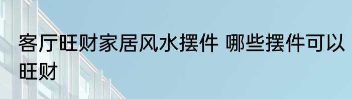 客厅旺财家居风水摆件 哪些摆件可以旺财