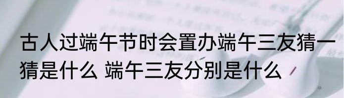 古人过端午节时会置办端午三友猜一猜是什么 端午三友分别是什么