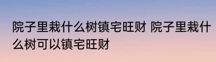 院子里栽什么树镇宅旺财 院子里栽什么树可以镇宅旺财